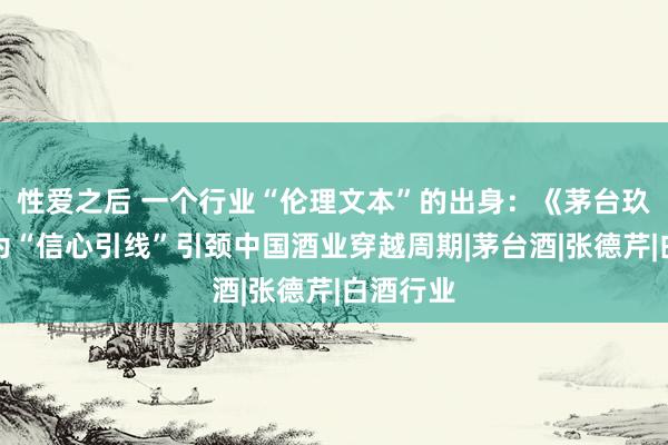 性爱之后 一个行业“伦理文本”的出身：《茅台玖章》行为“信心引线”引颈中国酒业穿越周期|茅台酒|张德芹|白酒行业