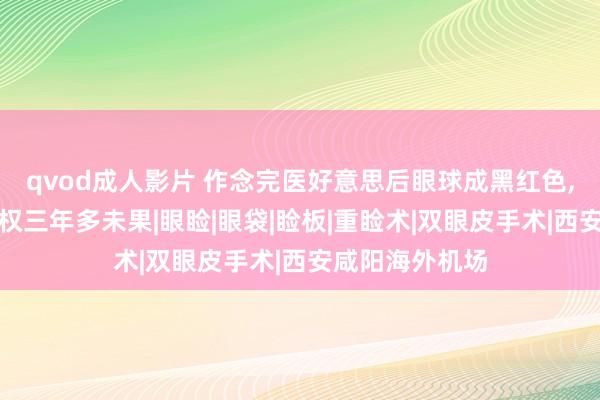 qvod成人影片 作念完医好意思后眼球成黑红色，西安一女子维权三年多未果|眼睑|眼袋|睑板|重睑术|双眼皮手术|西安咸阳海外机场