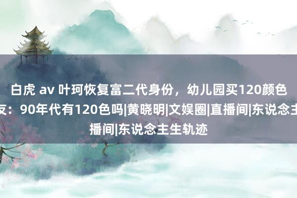 白虎 av 叶珂恢复富二代身份，幼儿园买120颜色笔，网友：90年代有120色吗|黄晓明|文娱圈|直播间|东说念主生轨迹