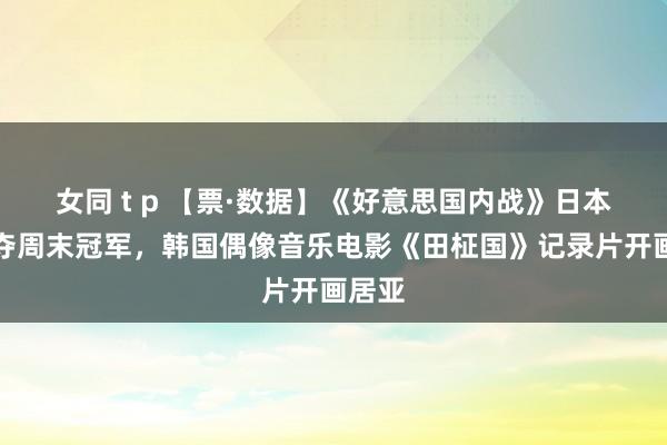 女同 t p 【票·数据】《好意思国内战》日本开画夺周末冠军，韩国偶像音乐电影《田柾国》记录片开画居亚