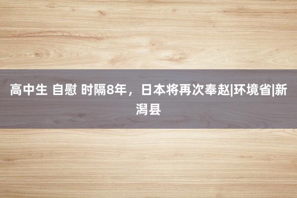 高中生 自慰 时隔8年，日本将再次奉赵|环境省|新潟县