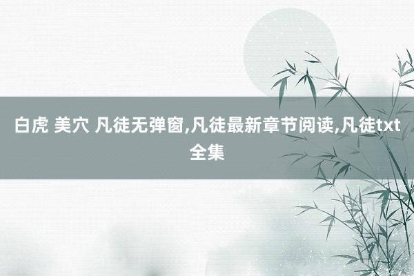 白虎 美穴 凡徒无弹窗，凡徒最新章节阅读，凡徒txt全集