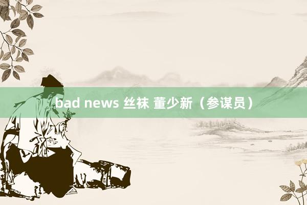 bad news 丝袜 董少新（参谋员）