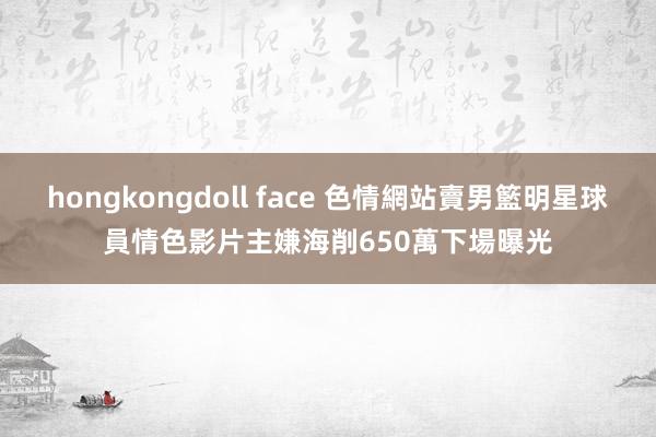 hongkongdoll face 色情網站賣男籃明星球員情色影片　主嫌海削650萬下場曝光