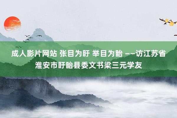 成人影片网站 张目为盱 举目为眙 ——访江苏省淮安市盱眙县委文书梁三元学友