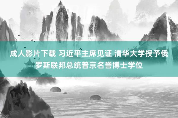 成人影片下载 习近平主席见证 清华大学授予俄罗斯联邦总统普京名誉博士学位