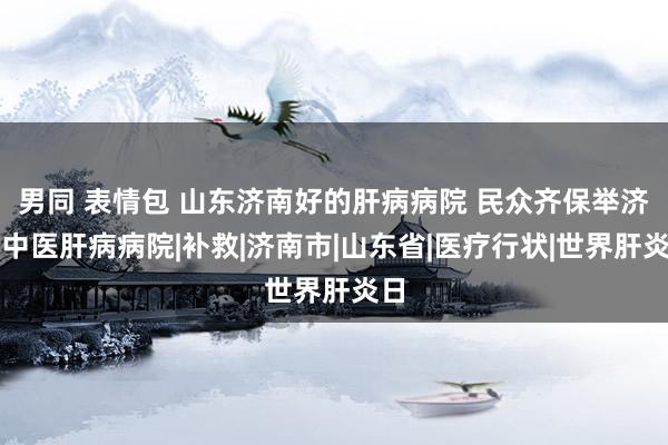 男同 表情包 山东济南好的肝病病院 民众齐保举济南中医肝病病院|补救|济南市|山东省|医疗行状|世界肝炎日