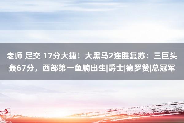 老师 足交 17分大捷！大黑马2连胜复苏：三巨头轰67分，西部第一鱼腩出生|爵士|德罗赞|总冠军