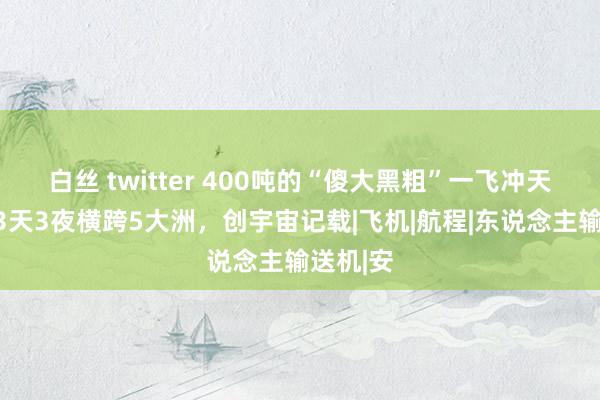 白丝 twitter 400吨的“傻大黑粗”一飞冲天，连飞3天3夜横跨5大洲，创宇宙记载|飞机|航程|东说念主输送机|安