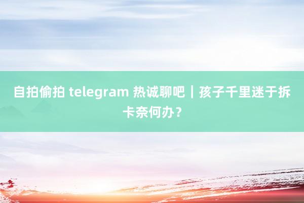 自拍偷拍 telegram 热诚聊吧｜孩子千里迷于拆卡奈何办？