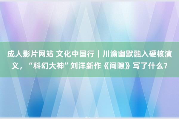 成人影片网站 文化中国行｜川渝幽默融入硬核演义，“科幻大神”刘洋新作《间隙》写了什么？