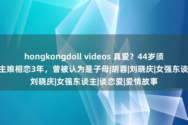 hongkongdoll videos 真爱？44岁须眉与67岁包子铺雇主娘相恋3年，曾被认为是子母|胡蓉|刘晓庆|女强东谈主|谈恋爱|爱情故事