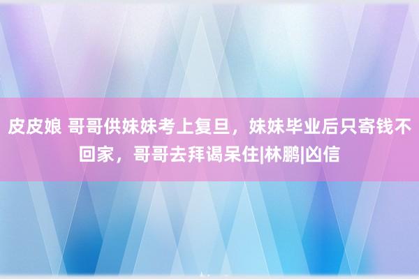 皮皮娘 哥哥供妹妹考上复旦，妹妹毕业后只寄钱不回家，哥哥去拜谒呆住|林鹏|凶信