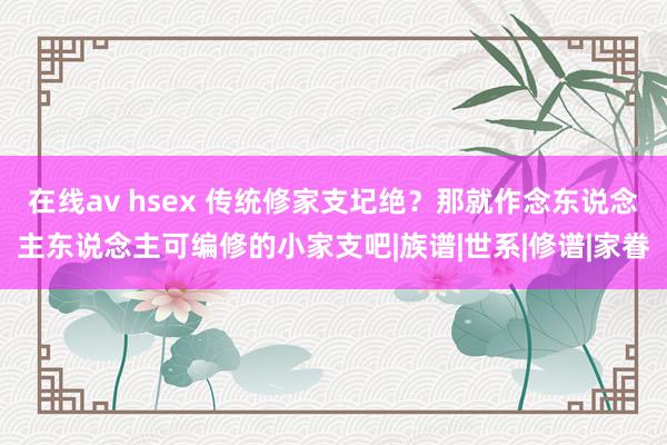 在线av hsex 传统修家支圮绝？那就作念东说念主东说念主可编修的小家支吧|族谱|世系|修谱|家眷