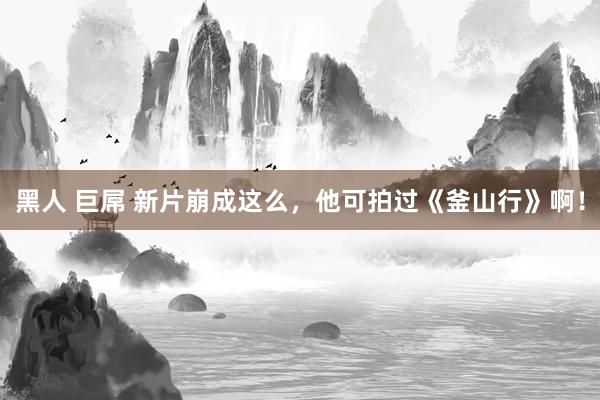 黑人 巨屌 新片崩成这么，他可拍过《釜山行》啊！