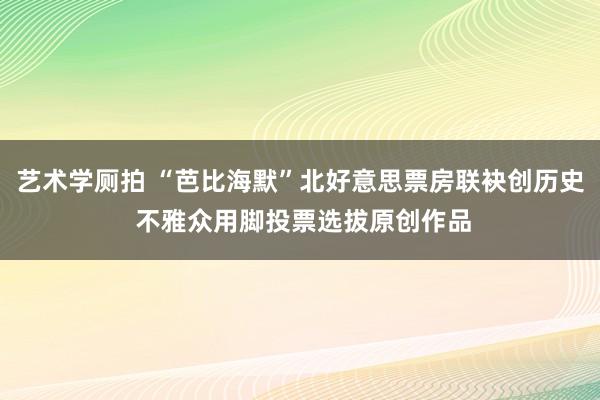 艺术学厕拍 “芭比海默”北好意思票房联袂创历史 不雅众用脚投票选拔原创作品