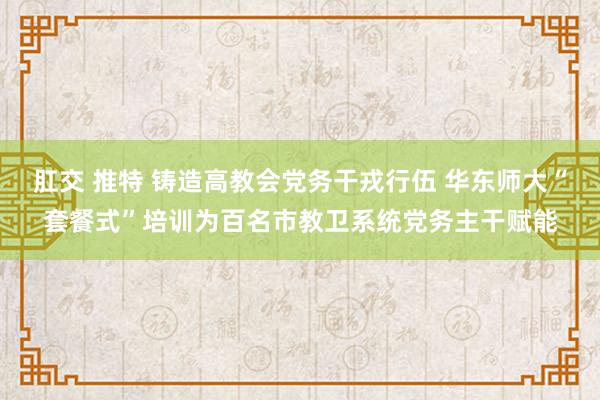 肛交 推特 铸造高教会党务干戎行伍 华东师大“套餐式”培训为百名市教卫系统党务主干赋能