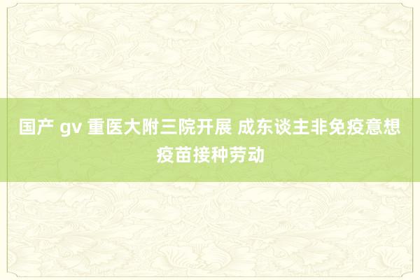 国产 gv 重医大附三院开展 成东谈主非免疫意想疫苗接种劳动