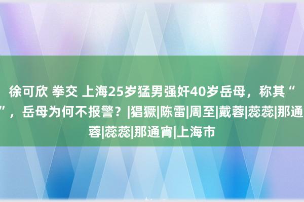 徐可欣 拳交 上海25岁猛男强奸40岁岳母，称其“风仪闲雅”，岳母为何不报警？|猖獗|陈雷|周至|戴蓉|蕊蕊|那通宵|上海市