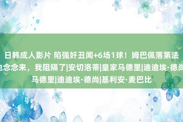 日韩成人影片 陷强奸丑闻+6场1球！姆巴佩落第法国名单 德尚：他念念来，我阻隔了|安切洛蒂|皇家马德里|迪迪埃·德尚|基利安·麦巴比