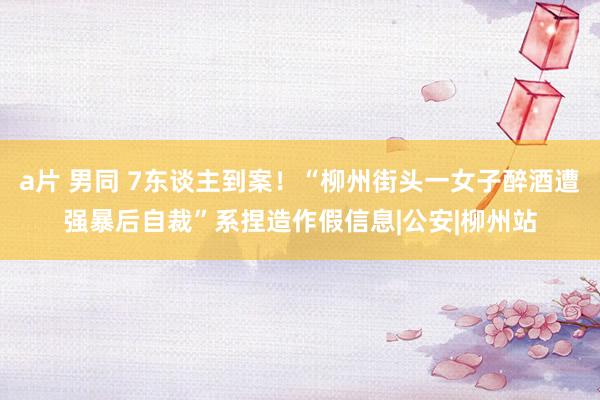 a片 男同 7东谈主到案！“柳州街头一女子醉酒遭强暴后自裁”系捏造作假信息|公安|柳州站