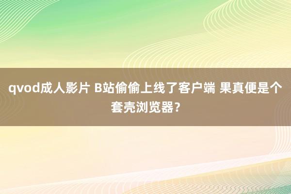 qvod成人影片 B站偷偷上线了客户端 果真便是个套壳浏览器？