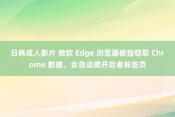 日韩成人影片 微软 Edge 浏览器被指窃取 Chrome 数据，会自动掀开后者标签页