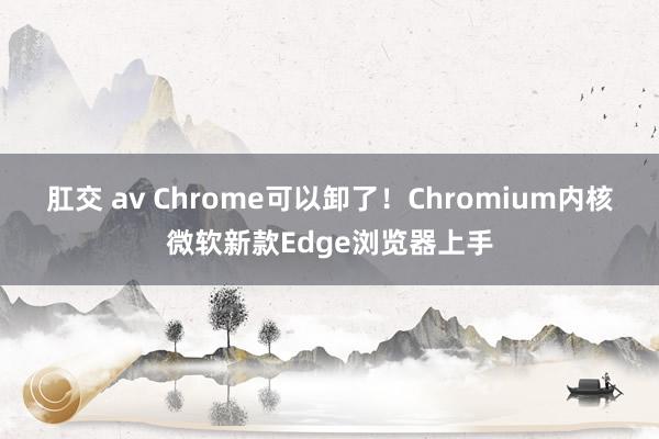 肛交 av Chrome可以卸了！Chromium内核微软新款Edge浏览器上手