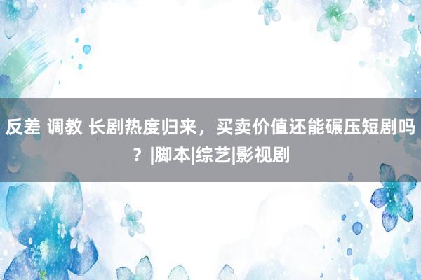 反差 调教 长剧热度归来，买卖价值还能碾压短剧吗？|脚本|综艺|影视剧