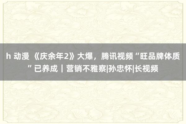 h 动漫 《庆余年2》大爆，腾讯视频“旺品牌体质”已养成｜营销不雅察|孙忠怀|长视频