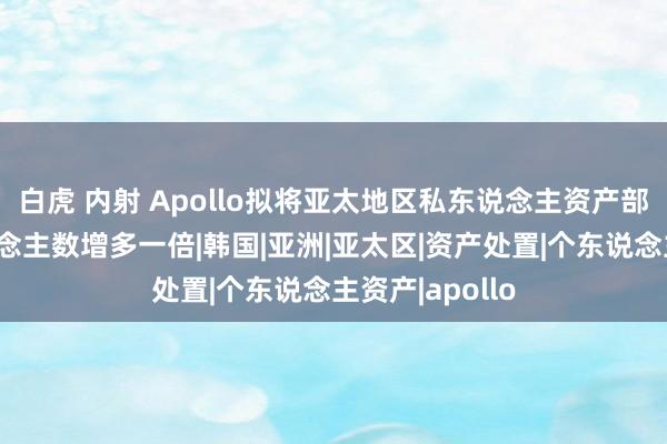 白虎 内射 Apollo拟将亚太地区私东说念主资产部门的职工东说念主数增多一倍|韩国|亚洲|亚太区|资产处置|个东说念主资产|apollo