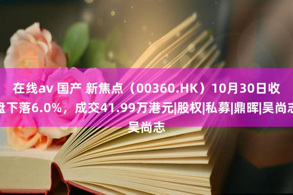 在线av 国产 新焦点（00360.HK）10月30日收盘下落6.0%，成交41.99万港元|股权|私募|鼎晖|吴尚志