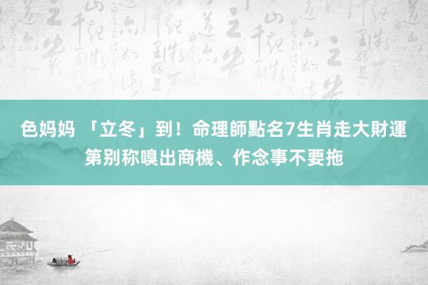 色妈妈 「立冬」到！命理師點名7生肖走大財運　第别称嗅出商機、作念事不要拖