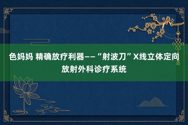 色妈妈 精确放疗利器——“射波刀”X线立体定向放射外科诊疗系统