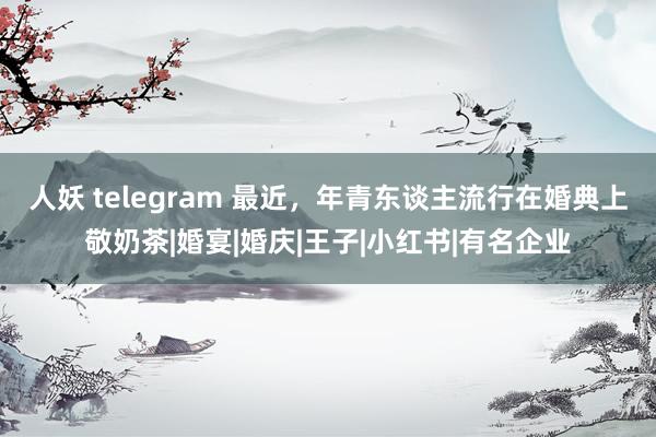 人妖 telegram 最近，年青东谈主流行在婚典上敬奶茶|婚宴|婚庆|王子|小红书|有名企业