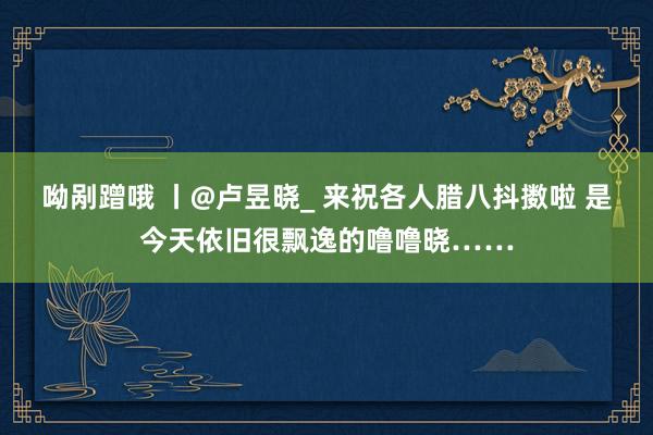 呦剐蹭哦 丨@卢昱晓_ 来祝各人腊八抖擞啦 是今天依旧很飘逸的噜噜晓……