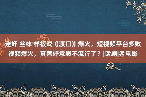 迷奸 丝袜 样板戏《渡口》爆火，短视频平台多数视频爆火，真善好意思不流行了？|话剧|老电影