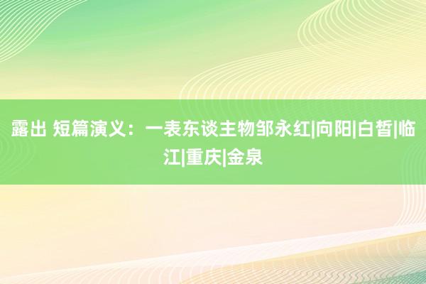 露出 短篇演义：一表东谈主物邹永红|向阳|白皙|临江|重庆|金泉