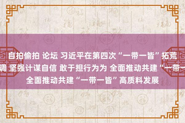 自拍偷拍 论坛 习近平在第四次“一带一皆”拓荒职责谈话会上强调 坚强计谋自信 敢于担行为为 全面推动共建“一带一皆”高质料发展