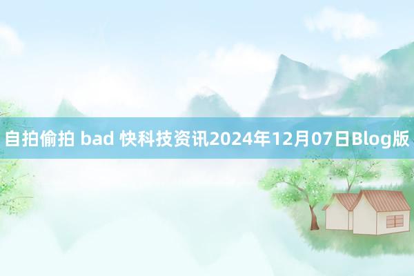 自拍偷拍 bad 快科技资讯2024年12月07日Blog版