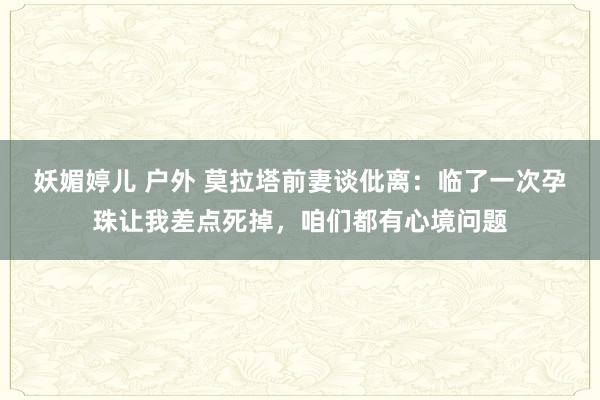 妖媚婷儿 户外 莫拉塔前妻谈仳离：临了一次孕珠让我差点死掉，咱们都有心境问题