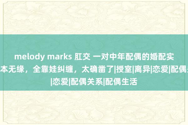 melody marks 肛交 一对中年配偶的婚配实录曝光：你我本无缘，全靠娃纠缠，太确凿了|授室|离异|恋爱|配偶关系|配偶生活