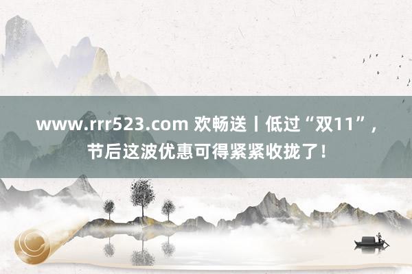 www.rrr523.com 欢畅送丨低过“双11”，节后这波优惠可得紧紧收拢了！