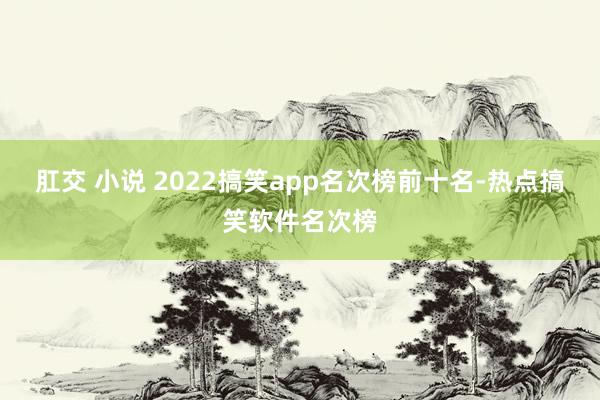 肛交 小说 2022搞笑app名次榜前十名-热点搞笑软件名次榜