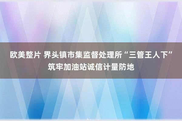 欧美整片 界头镇市集监督处理所“三管王人下”筑牢加油站诚信计量防地