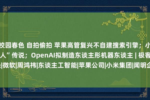 校园春色 自拍偷拍 苹果高管复兴不自建搜索引擎；小米辟谣“年底大限制裁人”传说；OpenAI拟制造东谈主形机器东谈主 | 极客头条|微软|周鸿祎|东谈主工智能|苹果公司|小米集团|闻明企业|英伟达股价|openai|埃隆