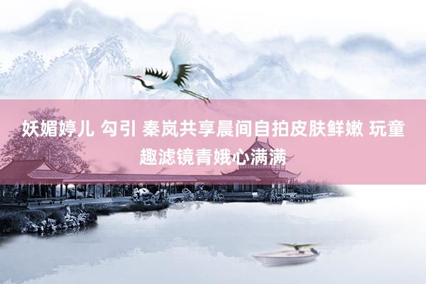 妖媚婷儿 勾引 秦岚共享晨间自拍皮肤鲜嫩 玩童趣滤镜青娥心满满