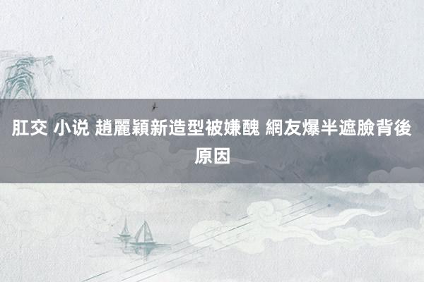肛交 小说 趙麗穎新造型被嫌醜 網友爆半遮臉背後原因